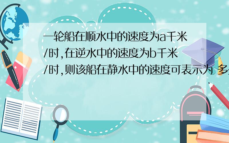 一轮船在顺水中的速度为a千米/时,在逆水中的速度为b千米/时,则该船在静水中的速度可表示为 多少 千米/时一定写出解题过程,思路.详细点