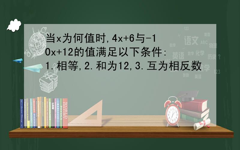 当x为何值时,4x+6与-10x+12的值满足以下条件:1.相等,2.和为12,3.互为相反数