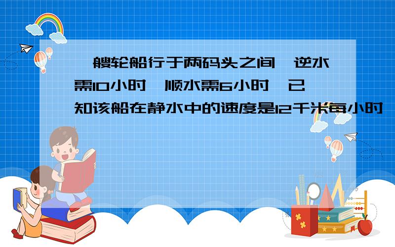 一艘轮船行于两码头之间,逆水需10小时,顺水需6小时,已知该船在静水中的速度是12千米每小时,求两码头相如题,求两码头相距多少千米