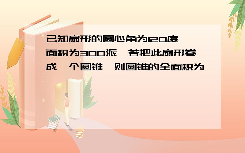 已知扇形的圆心角为120度,面积为300派,若把此扇形卷成一个圆锥,则圆锥的全面积为