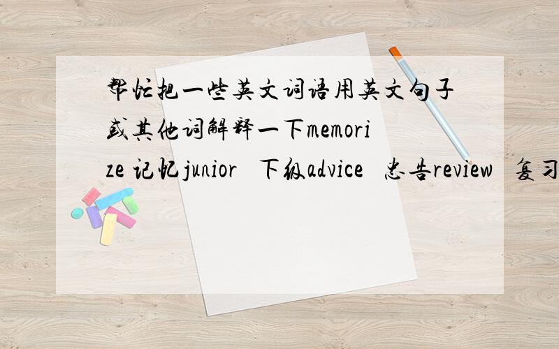 帮忙把一些英文词语用英文句子或其他词解释一下memorize 记忆junior   下级advice   忠告review   复习ricite   背诵注：不要造句,是用英文解释一下词的意思