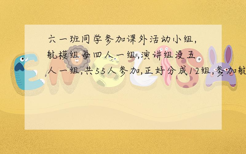 六一班同学参加课外活动小组,航模组每四人一组,演讲组没五人一组,共55人参加,正好分成12组,参加航模组和演讲组的学生各有多少人?列式-