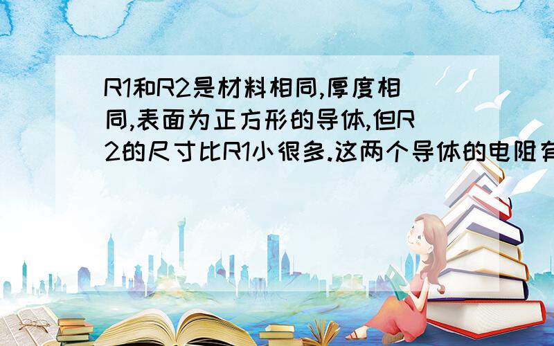 R1和R2是材料相同,厚度相同,表面为正方形的导体,但R2的尺寸比R1小很多.这两个导体的电阻有何关系?