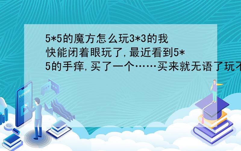 5*5的魔方怎么玩3*3的我快能闭着眼玩了,最近看到5*5的手痒,买了一个……买来就无语了玩不好~跪求各位魔方大神不吝赐教……最好是能看懂的,图文并茂的更好!拜谢!