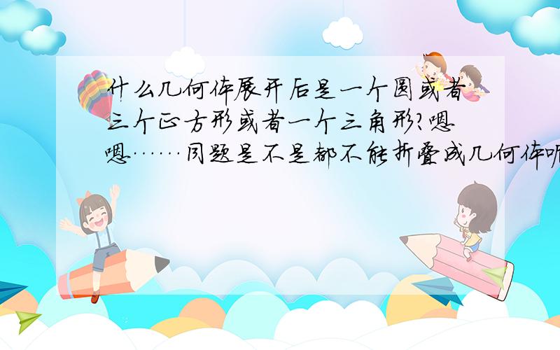 什么几何体展开后是一个圆或者三个正方形或者一个三角形?嗯嗯……同题是不是都不能折叠成几何体呢?……呃