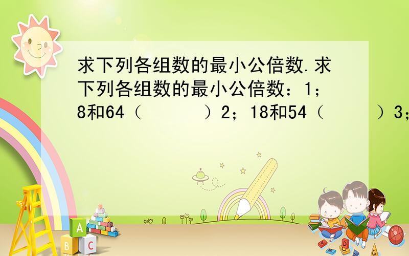 求下列各组数的最小公倍数.求下列各组数的最小公倍数：1；8和64（      ）2；18和54（     ）3；11和121（       ）4；9和7（       ）5；7和12（       ）6；12和13（        ）