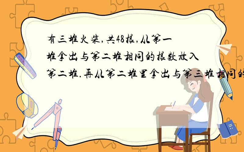 有三堆火柴,共48根,从第一堆拿出与第二堆相同的根数放入第二堆.再从第二堆里拿出与第三堆相同的数量放入第三堆.再从第三堆中拿出与第一堆相同的数量放入第一堆.现在三堆根数相同,问