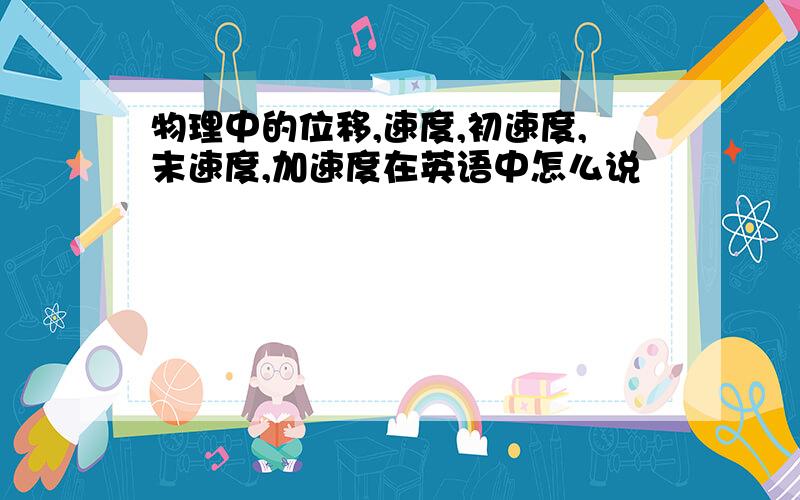 物理中的位移,速度,初速度,末速度,加速度在英语中怎么说