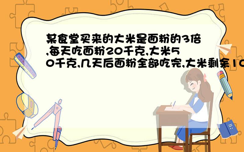 某食堂买来的大米是面粉的3倍,每天吃面粉20千克,大米50千克,几天后面粉全部吃完,大米剩余100千克,那么这个