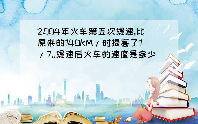 2004年火车第五次提速,比原来的140KM/时提高了1/7,.提速后火车的速度是多少