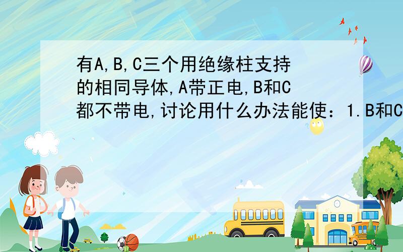 有A,B,C三个用绝缘柱支持的相同导体,A带正电,B和C都不带电,讨论用什么办法能使：1.B和C都带负电；2.B和C带等量的异种电荷.