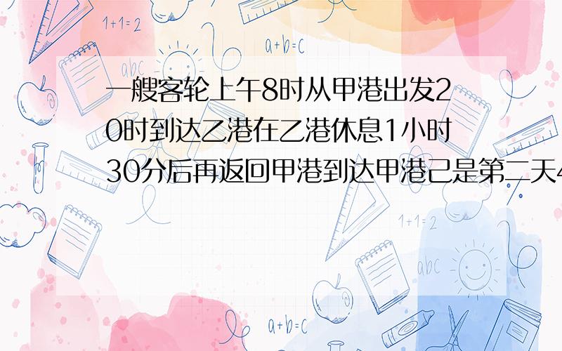 一艘客轮上午8时从甲港出发20时到达乙港在乙港休息1小时30分后再返回甲港到达甲港己是第二天4时一共行了多