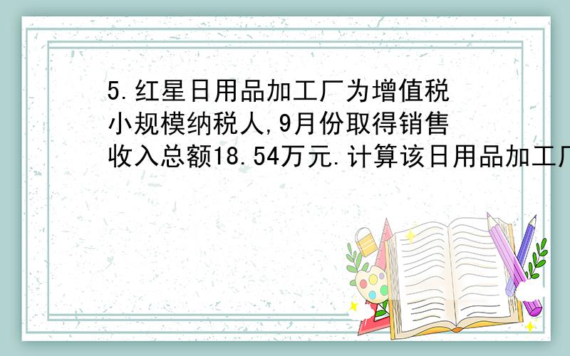 5.红星日用品加工厂为增值税小规模纳税人,9月份取得销售收入总额18.54万元.计算该日用品加工厂9月份应缴纳的增值税税额.