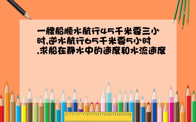 一艘船顺水航行45千米要三小时,逆水航行65千米要5小时,求船在静水中的速度和水流速度