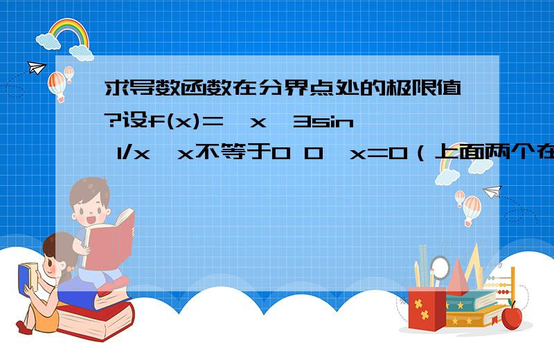 求导数函数在分界点处的极限值?设f(x)={x^3sin 1/x,x不等于0 0,x=0（上面两个在一个大括号内的,上面一个下面一个）求f'(x)显然lim x趋于0 f(x)=0=f(0),f()x=0 连续.又lim x趋于0 f'(x)=lim x趋于0 （3x^3 sin 1/x