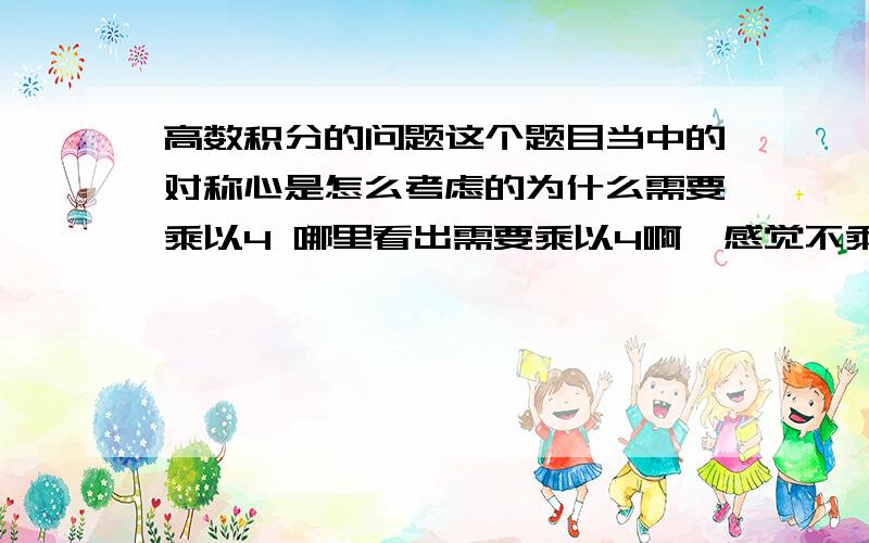 高数积分的问题这个题目当中的对称心是怎么考虑的为什么需要乘以4 哪里看出需要乘以4啊  感觉不乘以四已经解决了这个问题了不乘以四求的是这个图形的部分为什么啊 不懂啊