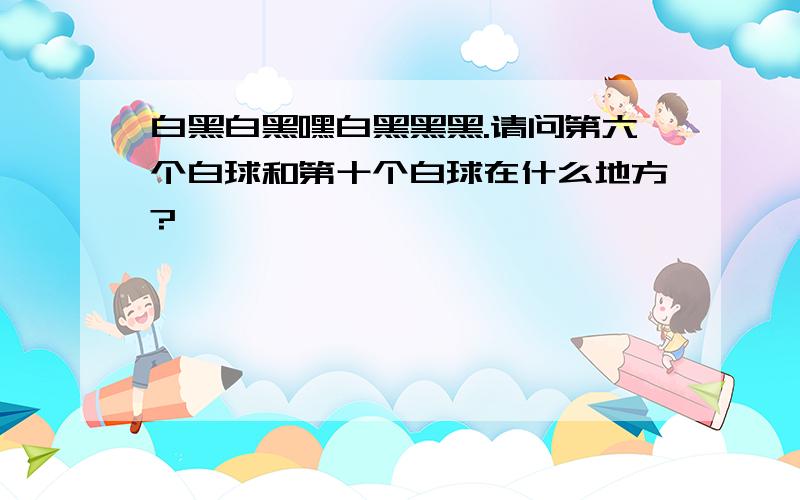 白黑白黑嘿白黑黑黑.请问第六个白球和第十个白球在什么地方?