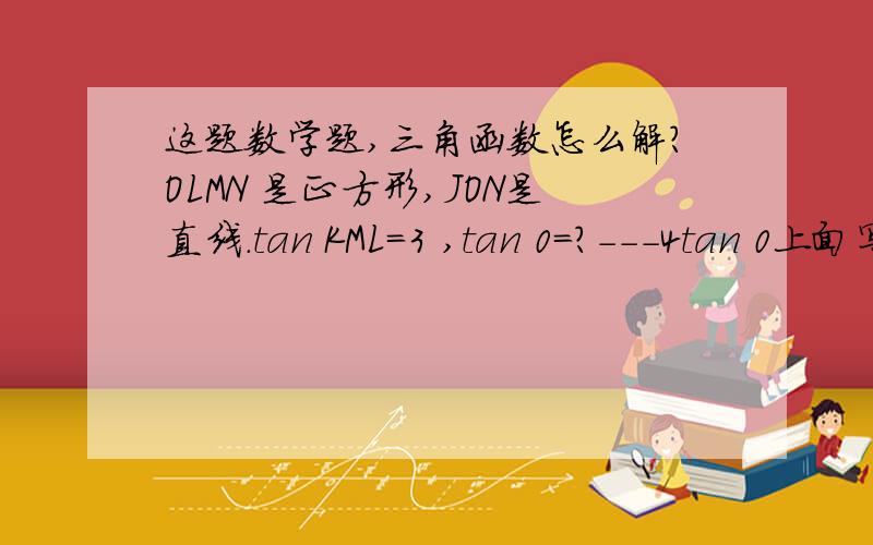 这题数学题,三角函数怎么解?OLMN 是正方形,JON是直线.tan KML=3 ,tan 0=?---4tan 0上面写的kml=四分之三，tanθ= ？ 答案是二分之一，怎么算？