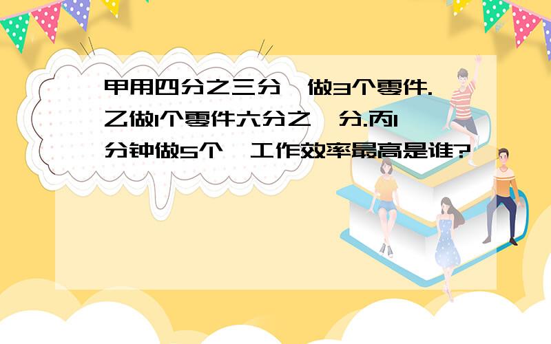 甲用四分之三分,做3个零件.乙做1个零件六分之一分.丙1分钟做5个,工作效率最高是谁?