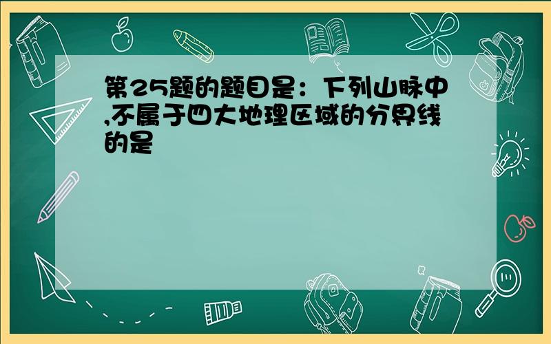 第25题的题目是：下列山脉中,不属于四大地理区域的分界线的是