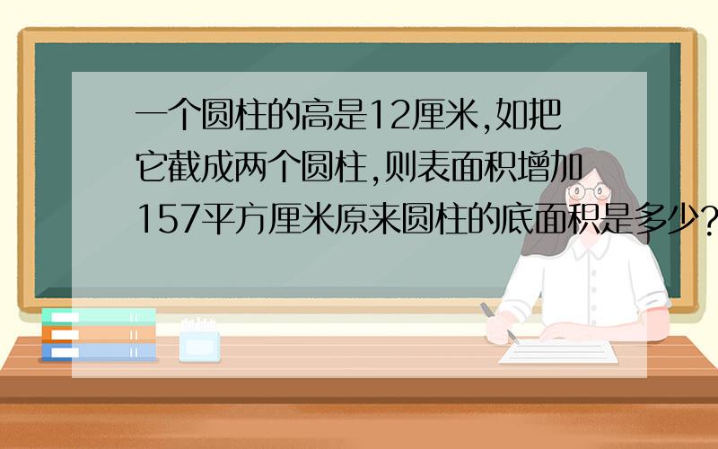 一个圆柱的高是12厘米,如把它截成两个圆柱,则表面积增加157平方厘米原来圆柱的底面积是多少?体积是多少