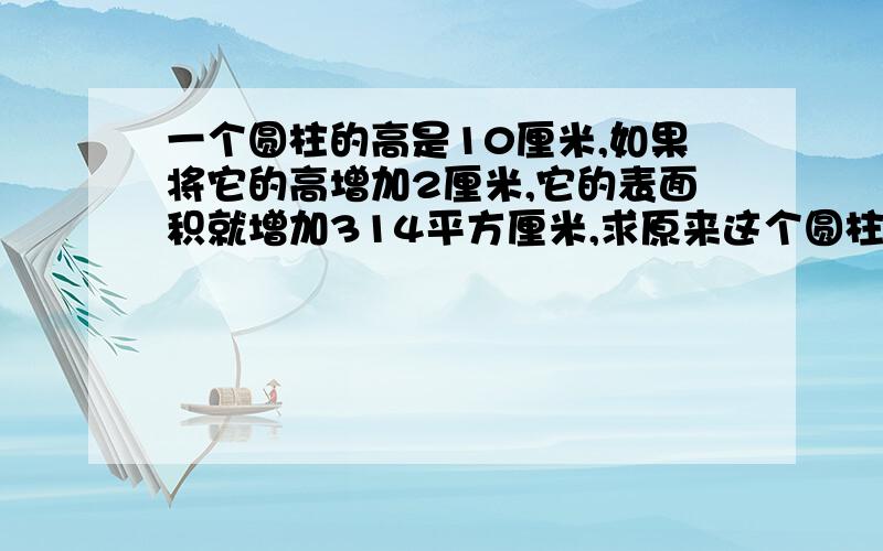 一个圆柱的高是10厘米,如果将它的高增加2厘米,它的表面积就增加314平方厘米,求原来这个圆柱的侧面积要有详细列式