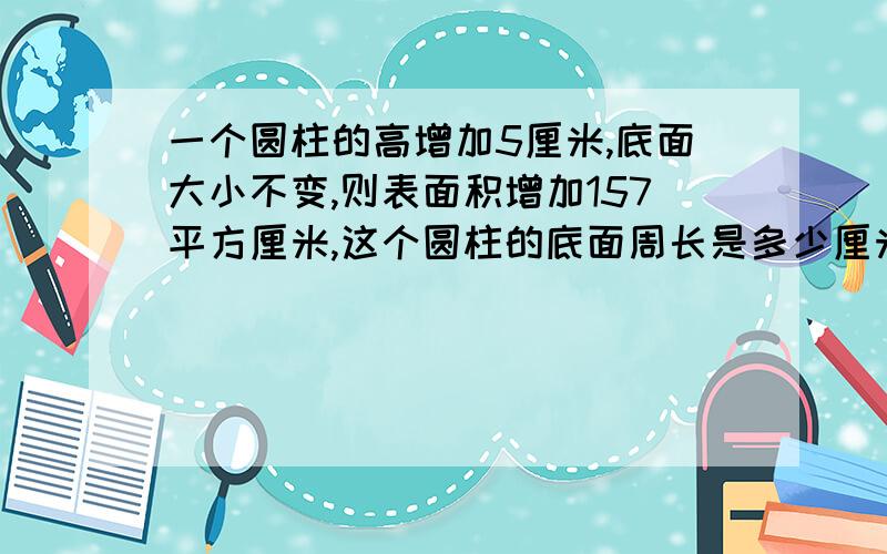 一个圆柱的高增加5厘米,底面大小不变,则表面积增加157平方厘米,这个圆柱的底面周长是多少厘米?