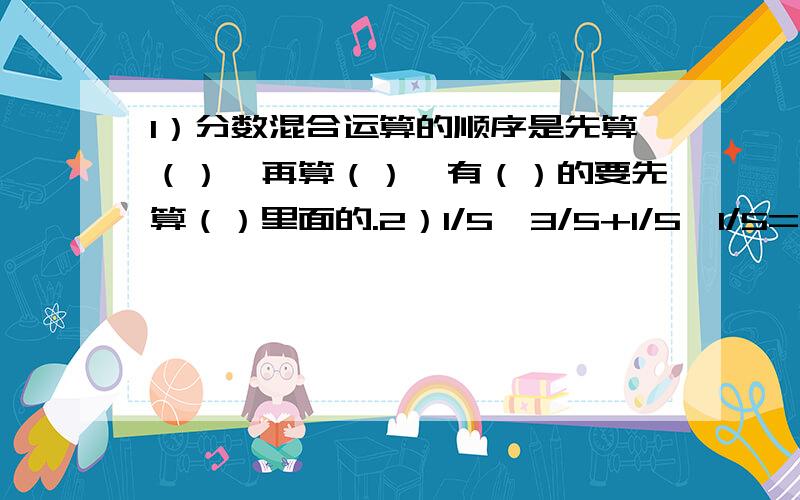 1）分数混合运算的顺序是先算（）,再算（）,有（）的要先算（）里面的.2）1/5*3/5+1/5*1/5=1/5*[（）+（）],这里运用了（）律.3）一条50米长的绳子,用去3/5,还剩（）米.4）（1/6+5/3）*1/3=（）*（