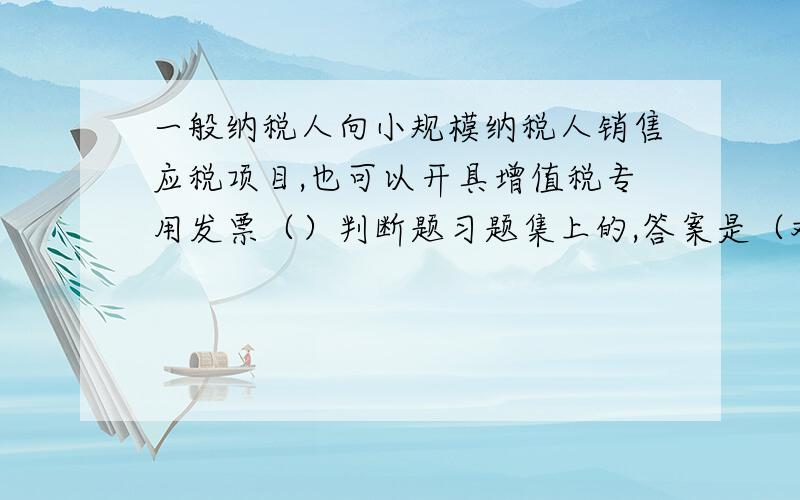 一般纳税人向小规模纳税人销售应税项目,也可以开具增值税专用发票（）判断题习题集上的,答案是（对）,但我不放心,觉得书有毛病,请高手帮忙