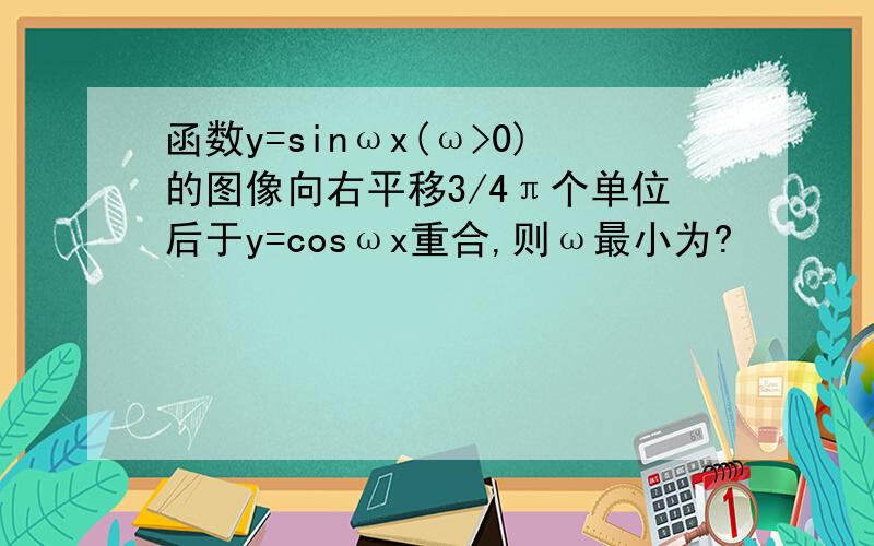 函数y=sinωx(ω>0)的图像向右平移3/4π个单位后于y=cosωx重合,则ω最小为?