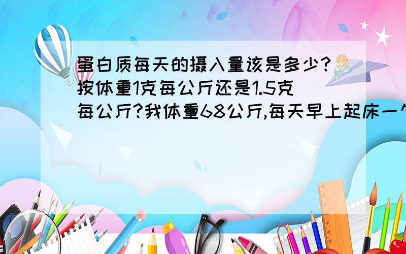 蛋白质每天的摄入量该是多少?按体重1克每公斤还是1.5克每公斤?我体重68公斤,每天早上起床一勺蛋白粉,练后一勺,睡觉前一勺.这样会不会太多?我用的“一勺”是蛋白粉桶里自带的勺子,一勺