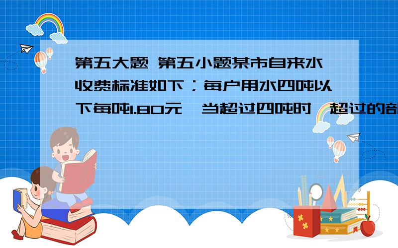 第五大题 第五小题某市自来水收费标准如下；每户用水四吨以下每吨1.80元,当超过四吨时,超过的部分每吨3.00元.某月甲、乙两户共交水费26.40元,用水之比为5比3,甲乙两户各应交水费多少钱