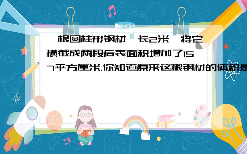 一根圆柱形钢材,长2米,将它横截成两段后表面积增加了157平方厘米.你知道原来这根钢材的体积是多少吗?kkkkkkkkkkkkkkkkkkkkkkkkkkk请列算式 我可不要方程