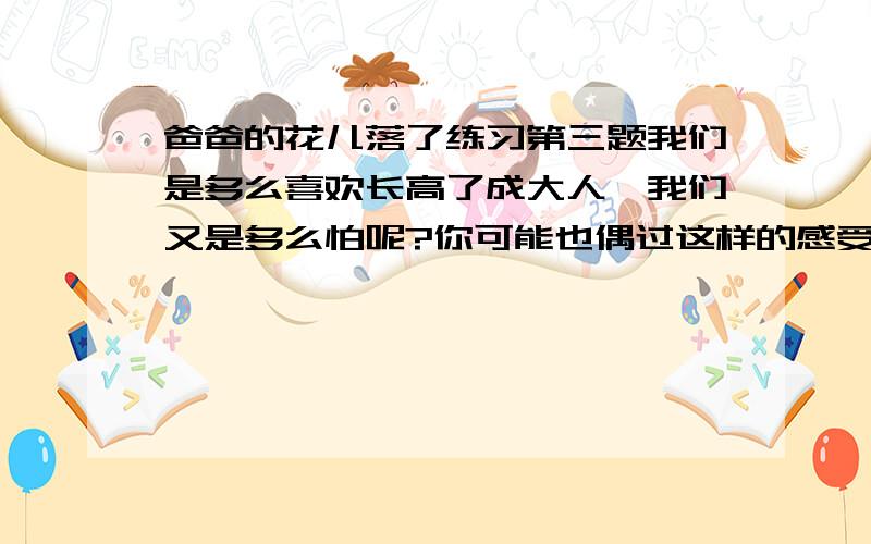 爸爸的花儿落了练习第三题我们是多么喜欢长高了成大人,我们又是多么怕呢?你可能也偶过这样的感受,试结合自己的体验与同学讨论,我们为什么既喜欢,有害怕变成大人?