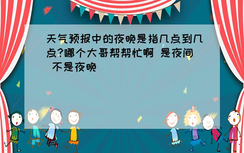 天气预报中的夜晚是指几点到几点?哪个大哥帮帮忙啊 是夜间 不是夜晚