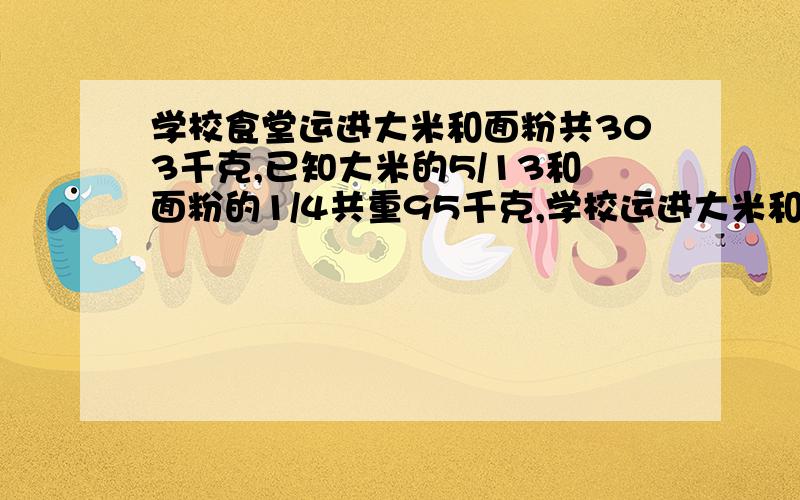 学校食堂运进大米和面粉共303千克,已知大米的5/13和面粉的1/4共重95千克,学校运进大米和面粉各多少千克我觉得应该从5/13和1/4入手,入手后就知道了比如大米是面粉的几分之几,或面粉是大米