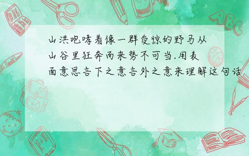 山洪咆哮着像一群受惊的野马从山谷里狂奔而来势不可当.用表面意思言下之意言外之意来理解这句话