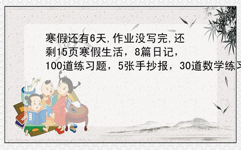 寒假还有6天,作业没写完,还剩15页寒假生活，8篇日记，100道练习题，5张手抄报，30道数学练习，40个英语单词！非常好的我再追加！