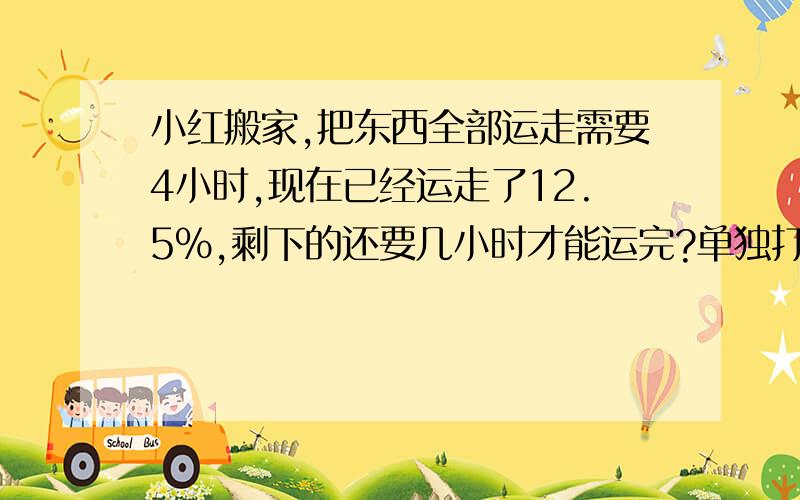 小红搬家,把东西全部运走需要4小时,现在已经运走了12.5%,剩下的还要几小时才能运完?单独打印一份稿件,甲需要10小时,乙需要15小时,现在两人合作完成几小时可以打印这份稿件的一半?