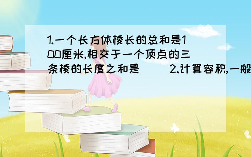 1.一个长方体棱长的总和是100厘米,相交于一个顶点的三条棱的长度之和是（ ）2.计算容积,一般就用（ ）单位,但是计量液体的体积,如汽油、水等,常用（ ） （ ）和（ ）单位8.06升=（ ）毫升=