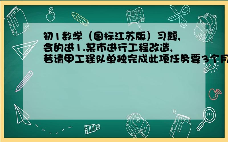 初1数学（国标江苏版）习题,会的进1.某市进行工程改造,若请甲工程队单独完成此项任务要3个月,每月耗资12万元；若请乙工程队单独做此项要6个月完成,每月耗资5万元.A甲、乙两工程队合作