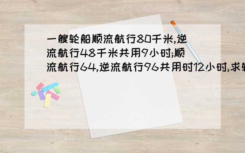 一艘轮船顺流航行80千米,逆流航行48千米共用9小时;顺流航行64,逆流航行96共用时12小时,求轮船的速度.