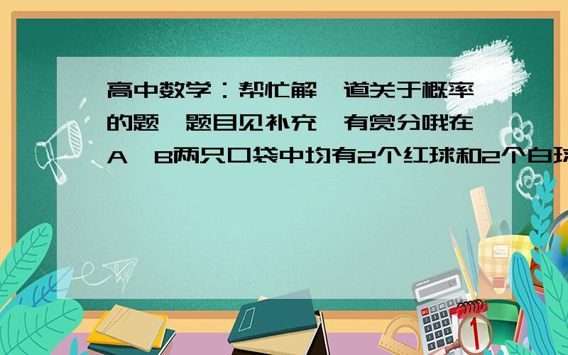 高中数学：帮忙解一道关于概率的题,题目见补充,有赏分哦在A,B两只口袋中均有2个红球和2个白球,先从A袋中任取2个球转放到B袋中,再从B袋中任取一个球转放到A袋中,结果A袋中恰有n个红球.⑴