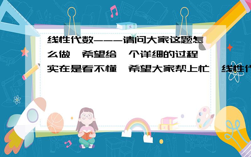 线性代数---请问大家这题怎么做,希望给一个详细的过程,实在是看不懂,希望大家帮上忙,线性代数---请问大家这题怎么做,希望给一个详细的过程,实在是看不懂,希望大家帮上忙,