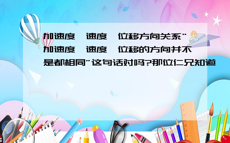 加速度、速度、位移方向关系“加速度、速度、位移的方向并不是都相同”这句话对吗?那位仁兄知道,