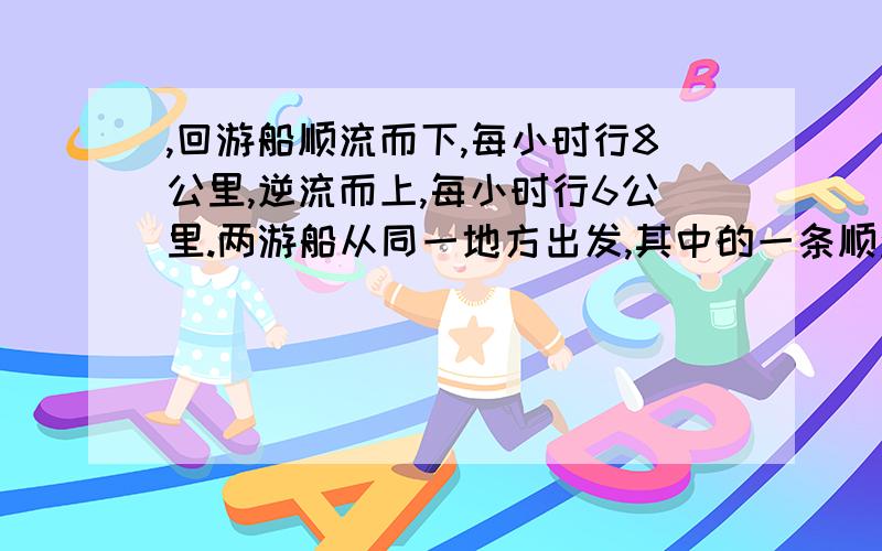 ,回游船顺流而下,每小时行8公里,逆流而上,每小时行6公里.两游船从同一地方出发,其中的一条顺流而下然后返回,另一条逆流而上然后返回.结果2小时后,它们同时回到出发点,问这2小时内有多