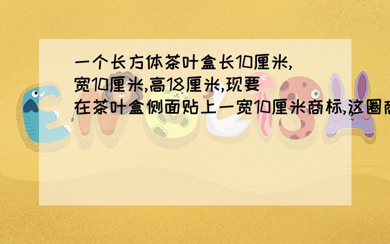 一个长方体茶叶盒长10厘米,宽10厘米,高18厘米,现要在茶叶盒侧面贴上一宽10厘米商标,这圈商标纸面积多少厘米?是多少平方厘米？最后等于720c㎡你们错了自己算吧上下面不用求我晕