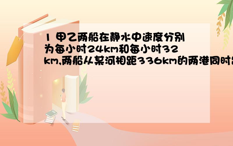 1 甲乙两船在静水中速度分别为每小时24km和每小时32km,两船从某河相距336km的两港同时出发相向而行水流速度是每小时4千米,几小时相遇2 甲乙两船在静水中的速度分别是每小时28千米和每小时