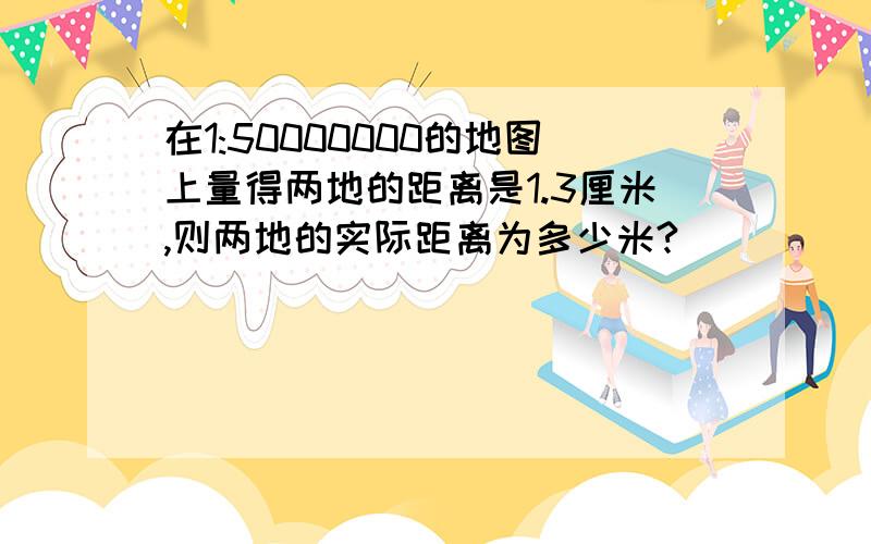 在1:50000000的地图上量得两地的距离是1.3厘米,则两地的实际距离为多少米?