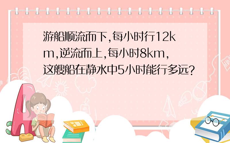 游船顺流而下,每小时行12km,逆流而上,每小时8km,这艘船在静水中5小时能行多远?